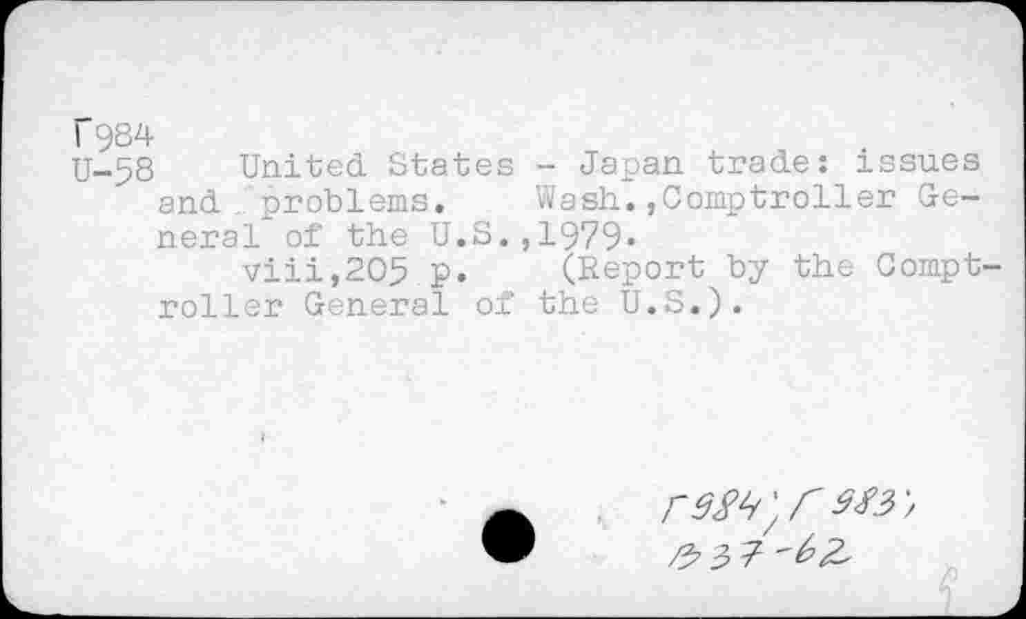 ﻿f9S4
U-58 United States - Japan trade: issues and . problems. Wash.»Comptroller General of the U.S.,1979.
viii,2O5 p. (Report by the Compt roller General of the U.S.).
F9^',r M3',